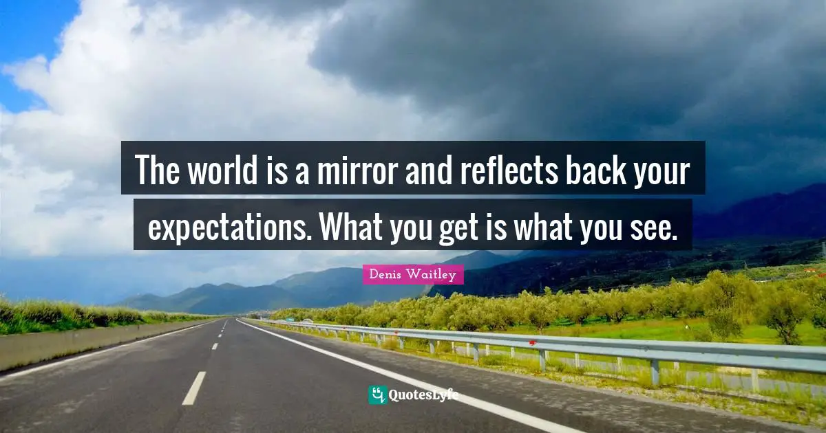 The world is a mirror and reflects back your expectations. What you get is what you see.