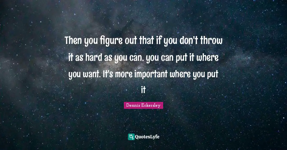 Then you figure out that if you don't throw it as hard as you can, you can put it where you want. It's more important where you put it