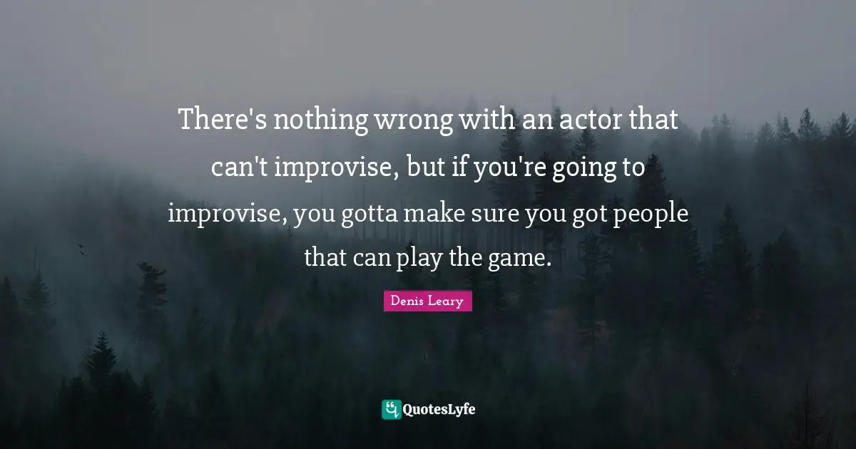 There's nothing wrong with an actor that can't improvise, but if you're going to improvise, you gotta make sure you got people that can play the game.