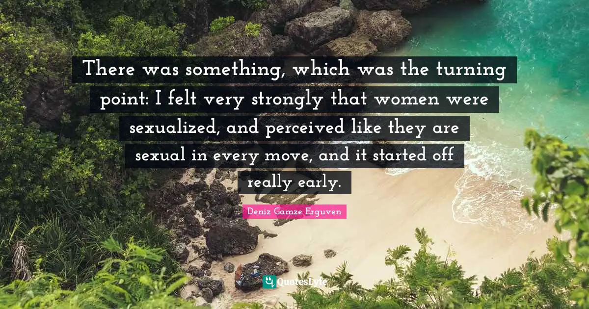 There was something, which was the turning point: I felt very strongly that women were sexualized, and perceived like they are sexual in every move, and it started off really early.