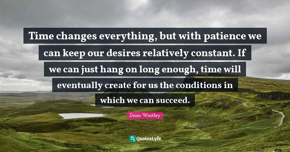 Time changes everything, but with patience we can keep our desires relatively constant. If we can just hang on long enough, time will eventually create for us the conditions in which we can succeed.