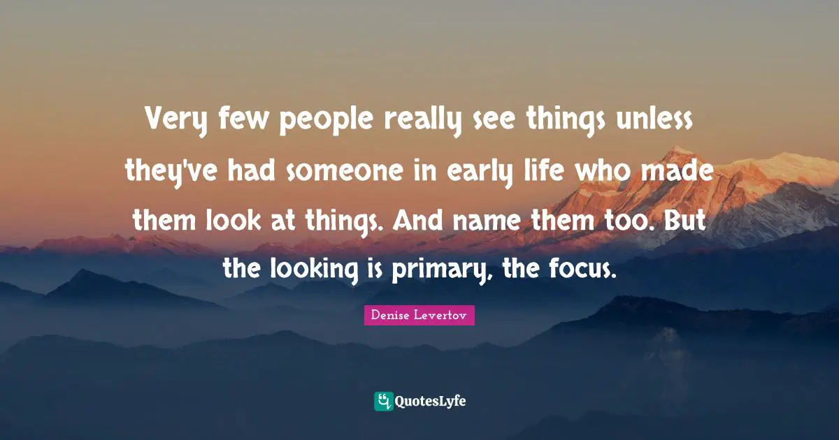 Very few people really see things unless they've had someone in early life who made them look at things. And name them too. But the looking is primary, the focus.