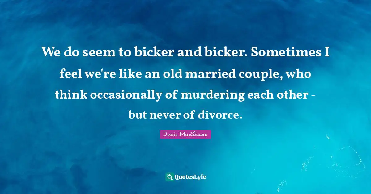 We do seem to bicker and bicker. Sometimes I feel we're like an old married couple, who think occasionally of murdering each other - but never of divorce.