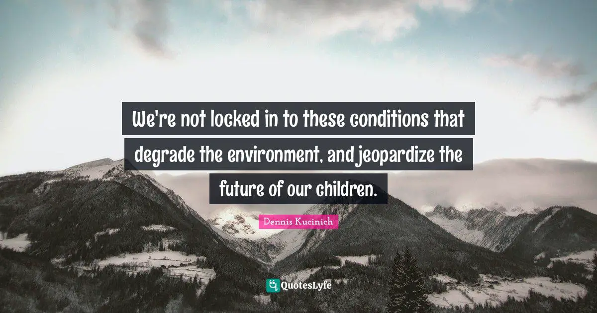 We're not locked in to these conditions that degrade the environment, and jeopardize the future of our children.