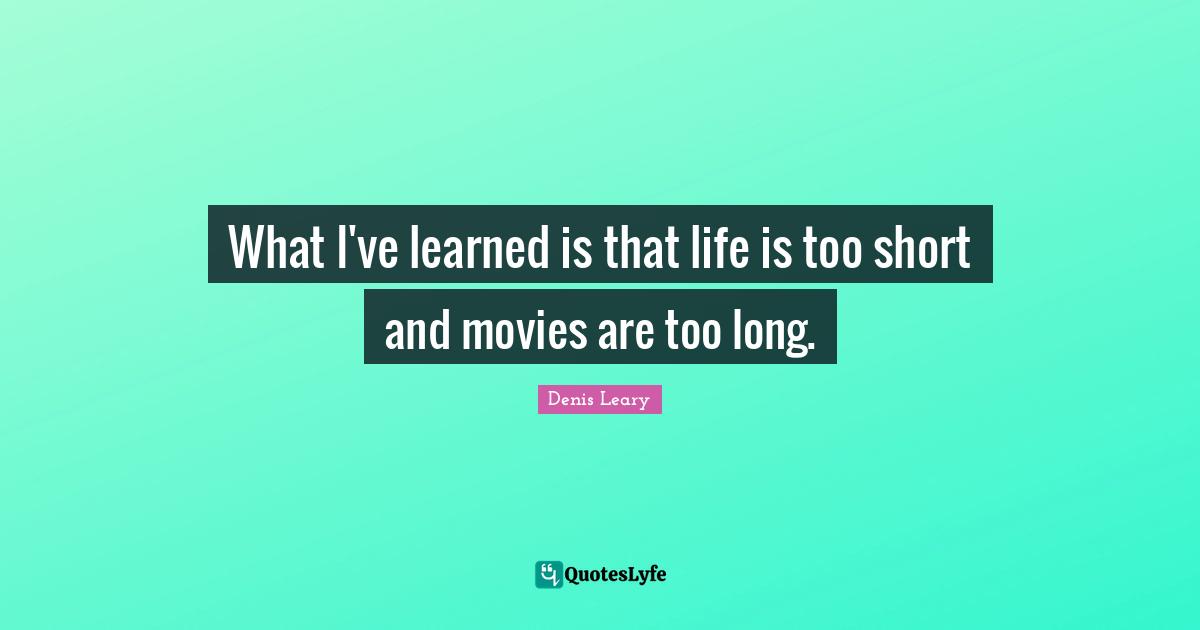 What I've learned is that life is too short and movies are too long.