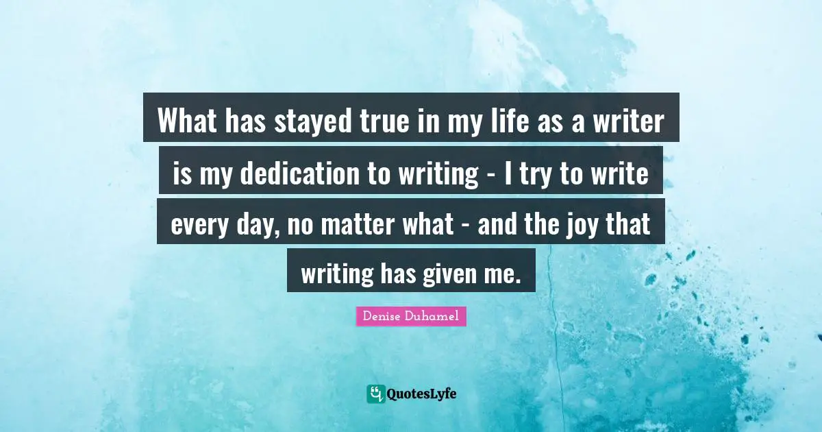 What has stayed true in my life as a writer is my dedication to writing - I try to write every day, no matter what - and the joy that writing has given me.