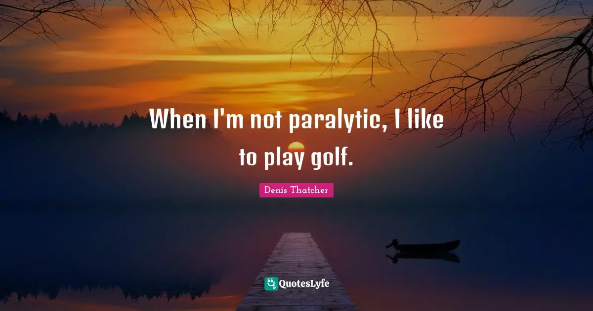 When I'm not paralytic, I like to play golf.