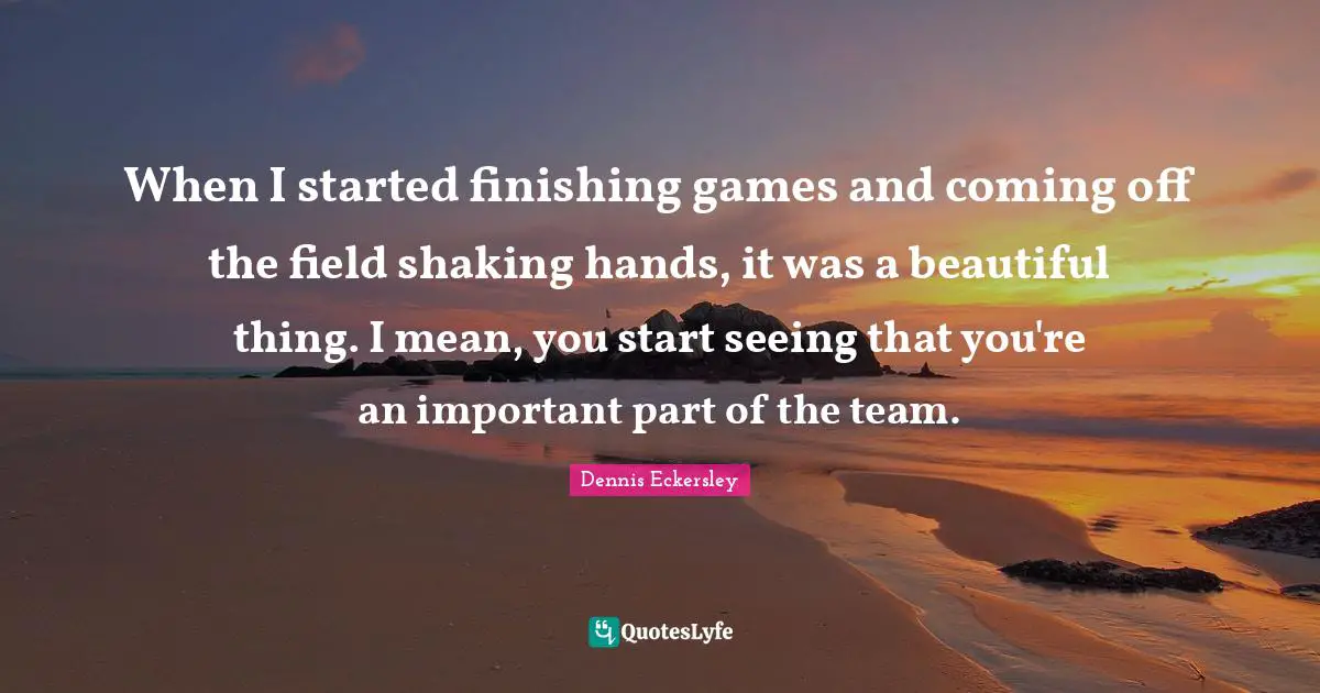 When I started finishing games and coming off the field shaking hands, it was a beautiful thing. I mean, you start seeing that you're an important part of the team.