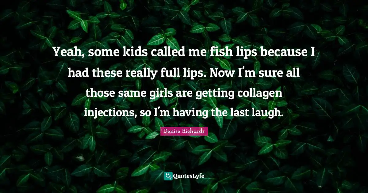 Yeah, some kids called me fish lips because I had these really full lips. Now I'm sure all those same girls are getting collagen injections, so I'm having the last laugh.