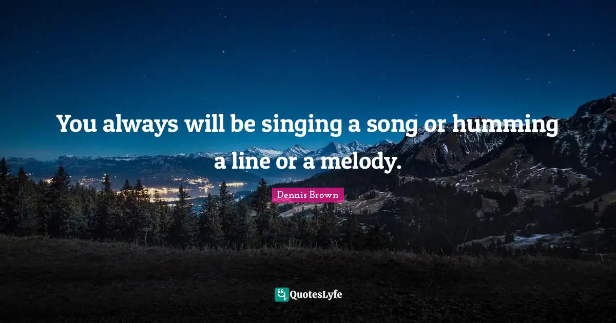 You always will be singing a song or humming a line or a melody.