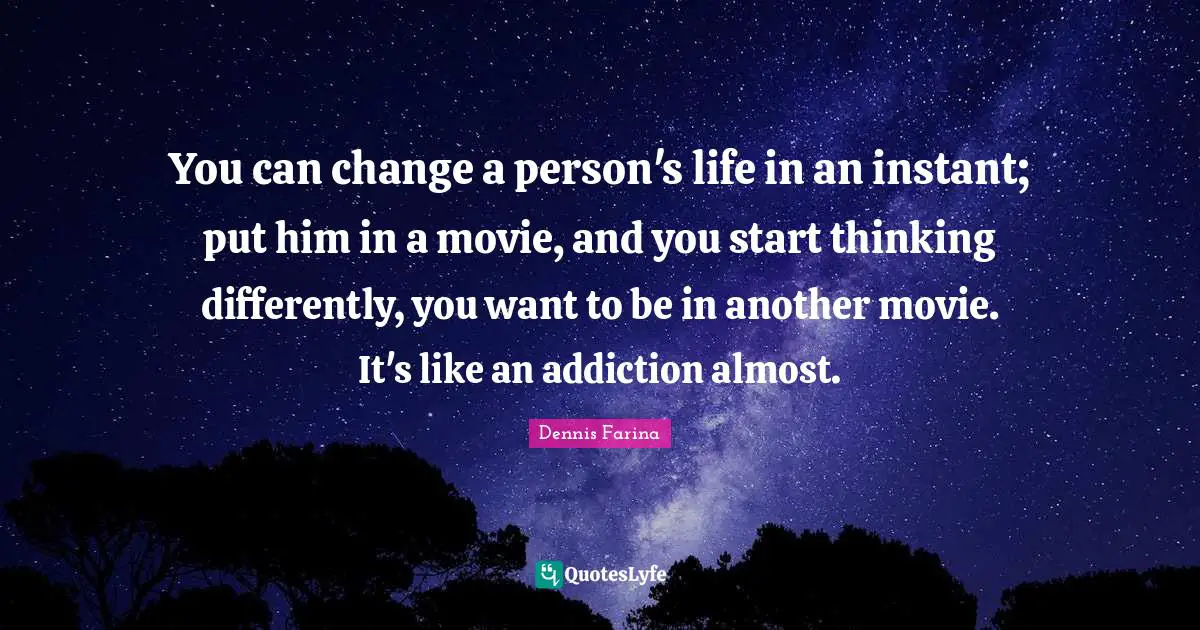 You can change a person's life in an instant; put him in a movie, and you start thinking differently, you want to be in another movie. It's like an addiction almost.