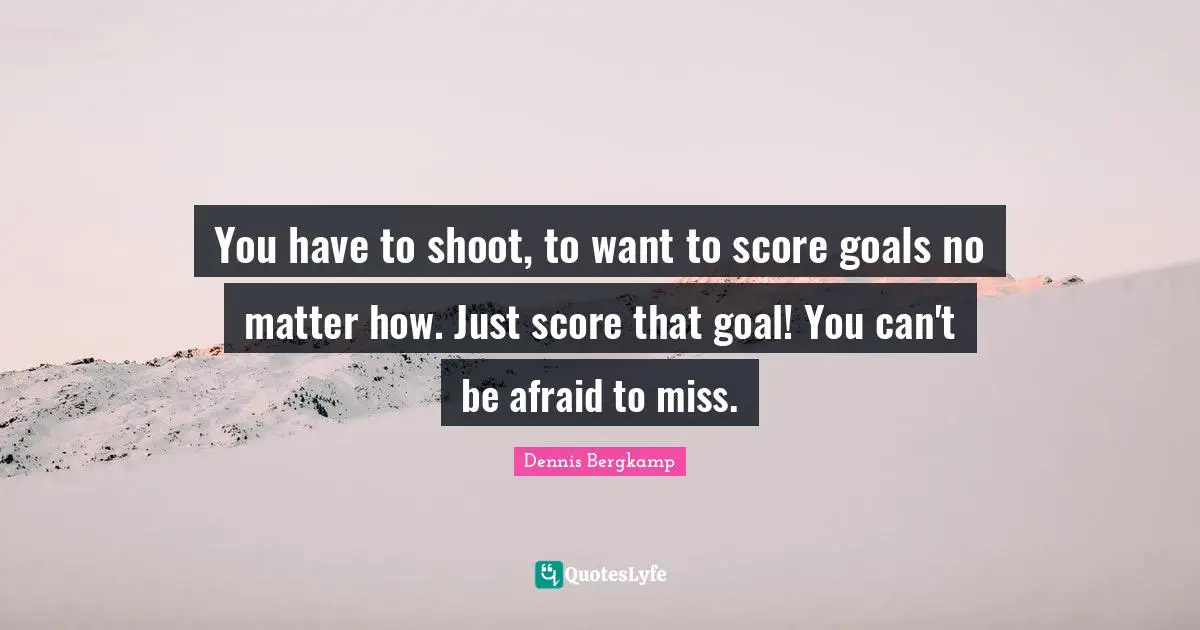 You have to shoot, to want to score goals no matter how. Just score that goal! You can't be afraid to miss.