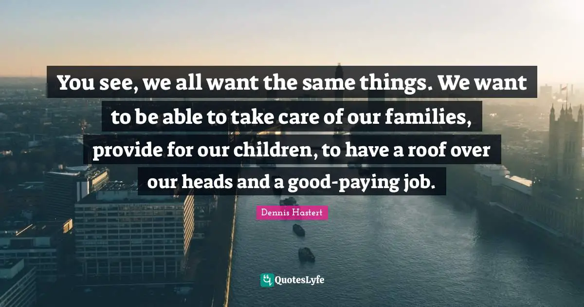 You see, we all want the same things. We want to be able to take care of our families, provide for our children, to have a roof over our heads and a good-paying job.