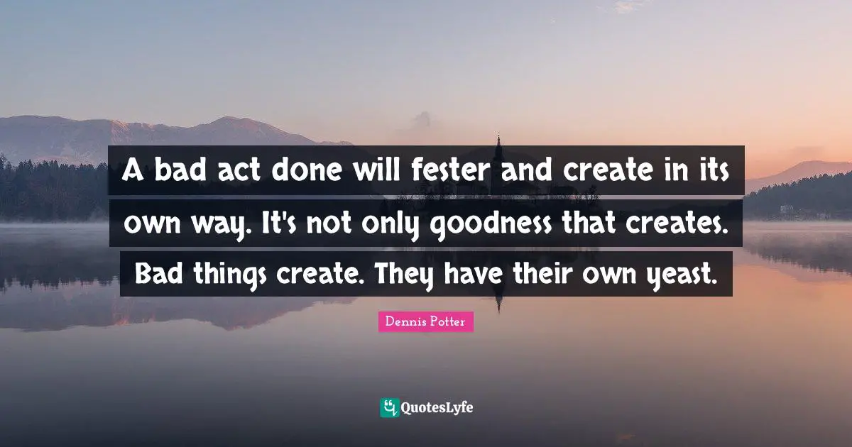 A bad act done will fester and create in its own way. It's not only goodness that creates. Bad things create. They have their own yeast.