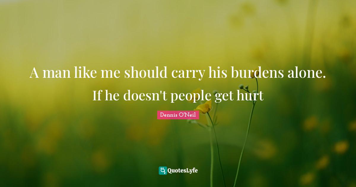 A man like me should carry his burdens alone. If he doesn't people get hurt