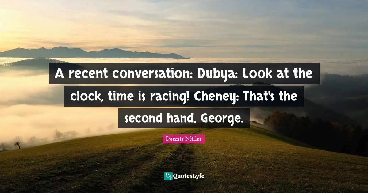 Dennis Miller Quotes: "A recent conversation: Dubya: Look at the clock, time is racing! Cheney: That's the second hand, George."