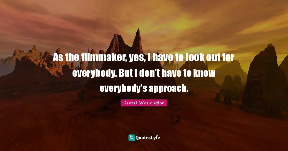 As the filmmaker, yes, I have to look out for everybody. But I don't have to know everybody's approach.