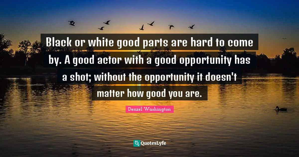 Black or white good parts are hard to come by. A good actor with a good opportunity has a shot; without the opportunity it doesn't matter how good you are.