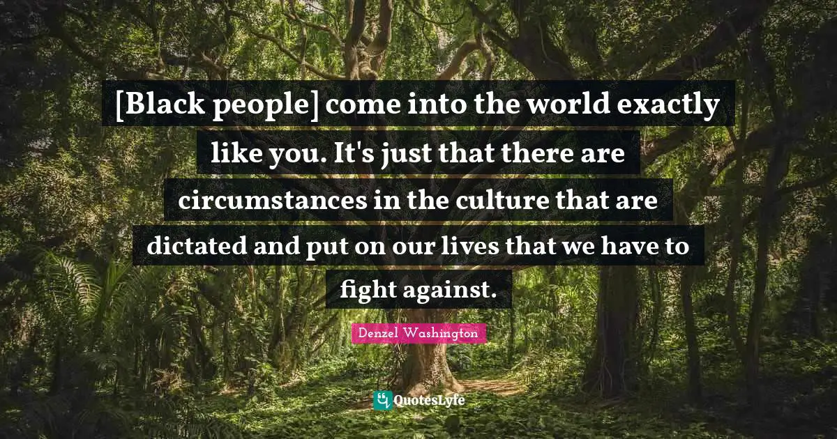 [Black people] come into the world exactly like you. It's just that there are circumstances in the culture that are dictated and put on our lives that we have to fight against.