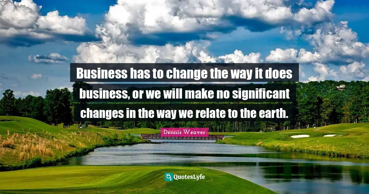 Business has to change the way it does business, or we will make no significant changes in the way we relate to the earth.