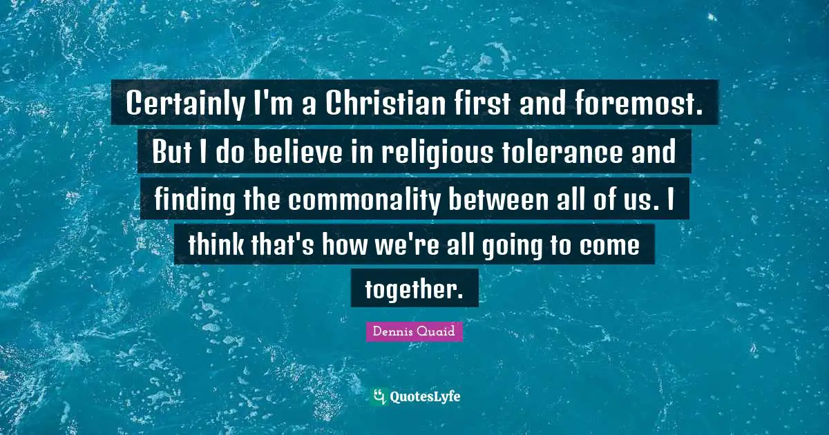 Certainly I'm a Christian first and foremost. But I do believe in religious tolerance and finding the commonality between all of us. I think that's how we're all going to come together.