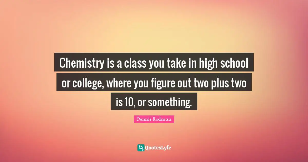 Chemistry is a class you take in high school or college, where you figure out two plus two is 10, or something.