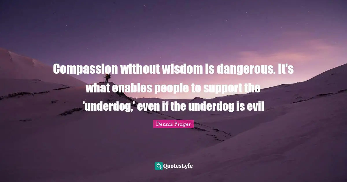 Compassion without wisdom is dangerous. It's what enables people to support the 'underdog,' even if the underdog is evil