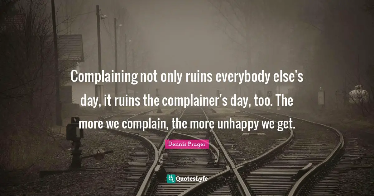 Complaining not only ruins everybody else's day, it ruins the complainer's day, too. The more we complain, the more unhappy we get.