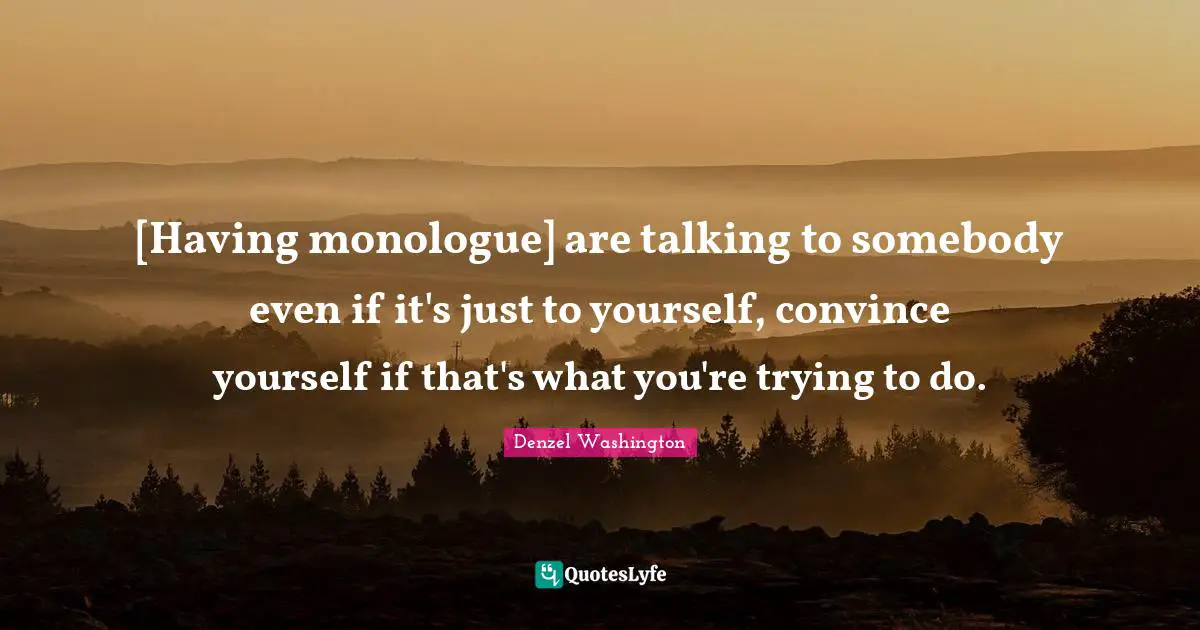 [Having monologue] are talking to somebody even if it's just to yourself, convince yourself if that's what you're trying to do.
