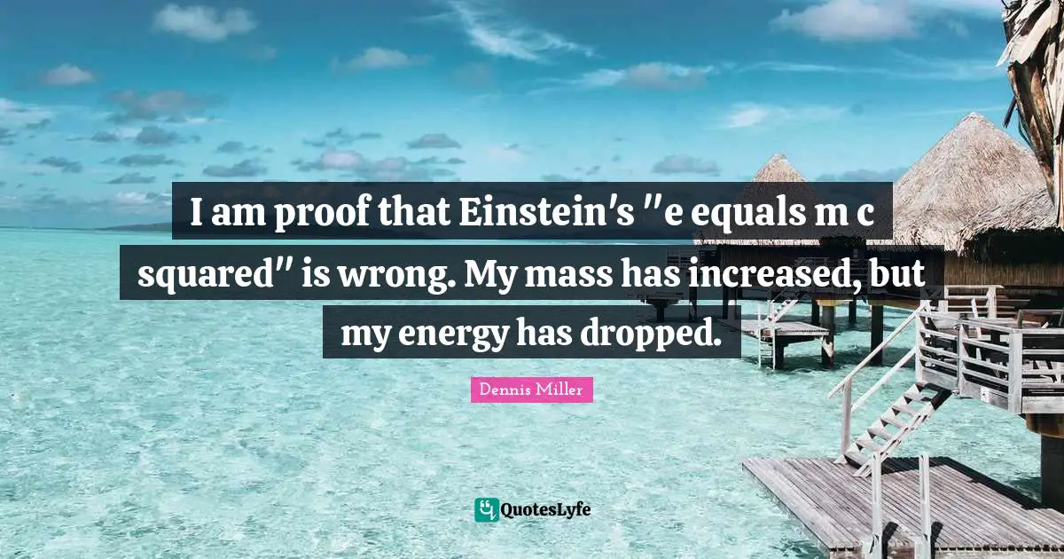 I am proof that Einstein's "e equals m c squared" is wrong. My mass has increased, but my energy has dropped.