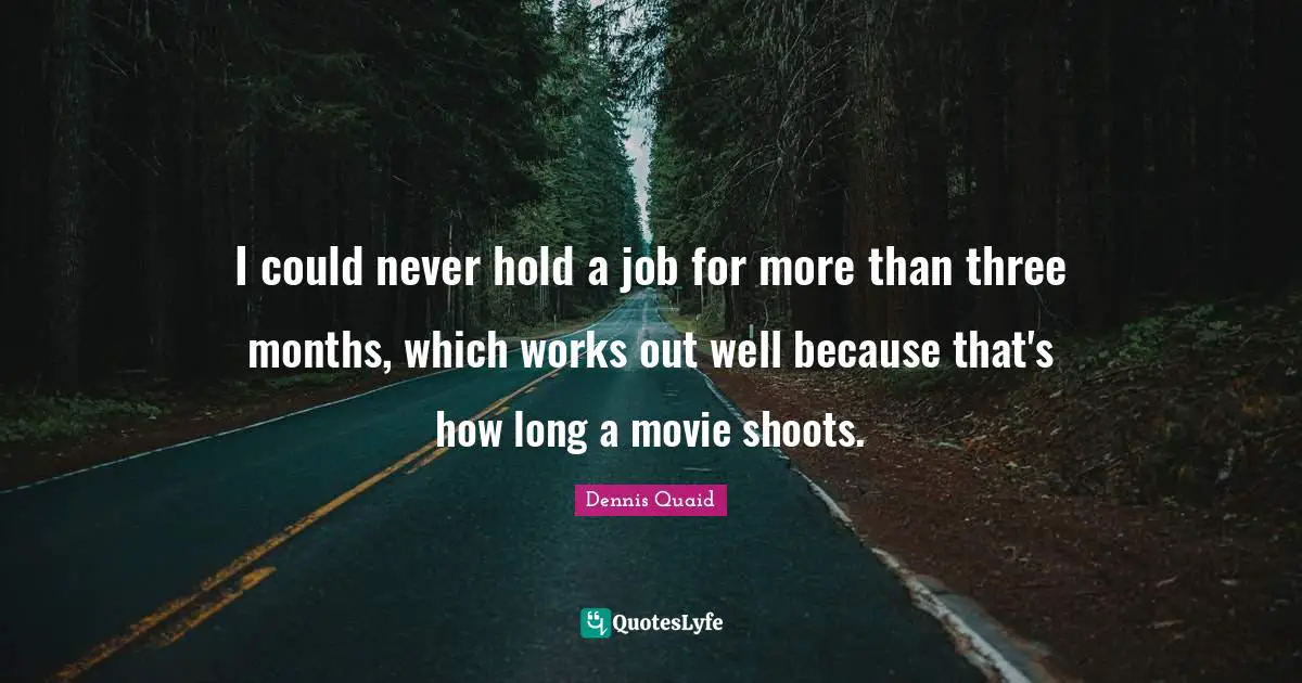 I could never hold a job for more than three months, which works out well because that's how long a movie shoots.