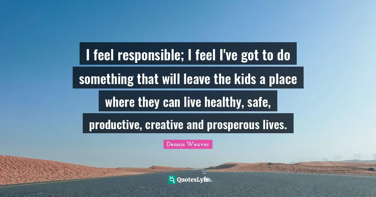 I feel responsible; I feel I've got to do something that will leave the kids a place where they can live healthy, safe, productive, creative and prosperous lives.