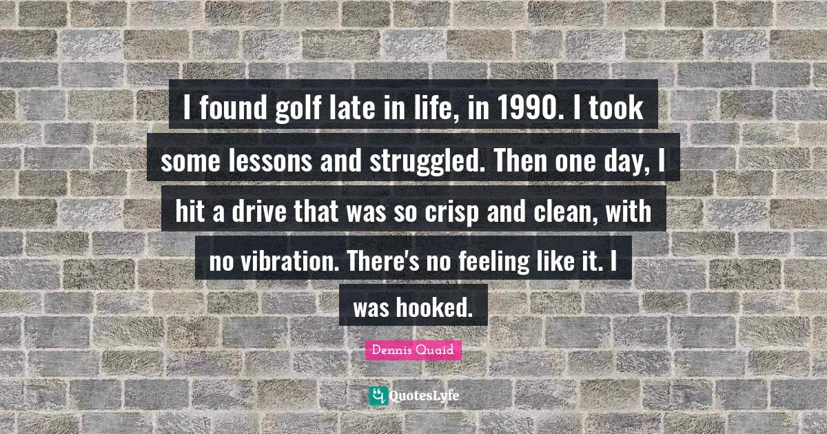 Hooked Quotes: "I found golf late in life, in 1990. I took some lessons and struggled. Then one day, I hit a drive that was so crisp and clean, with no vibration. There's no feeling like it. I was hooked."