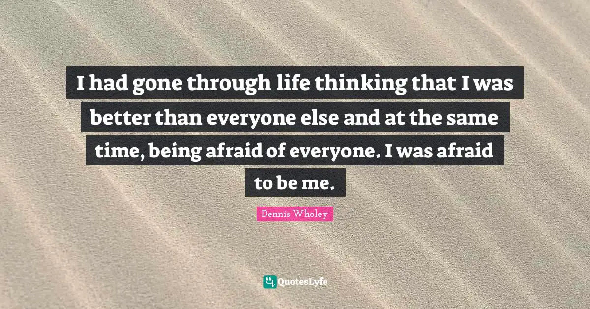 I had gone through life thinking that I was better than everyone else and at the same time, being afraid of everyone. I was afraid to be me.
