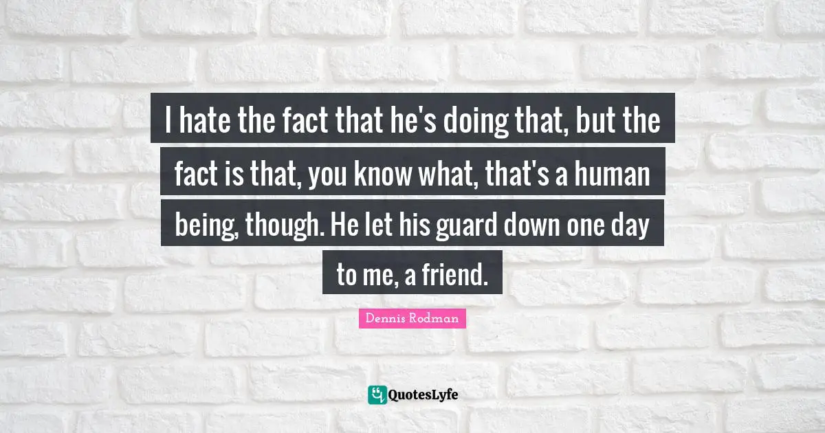 I hate the fact that he's doing that, but the fact is that, you know what, that's a human being, though. He let his guard down one day to me, a friend.