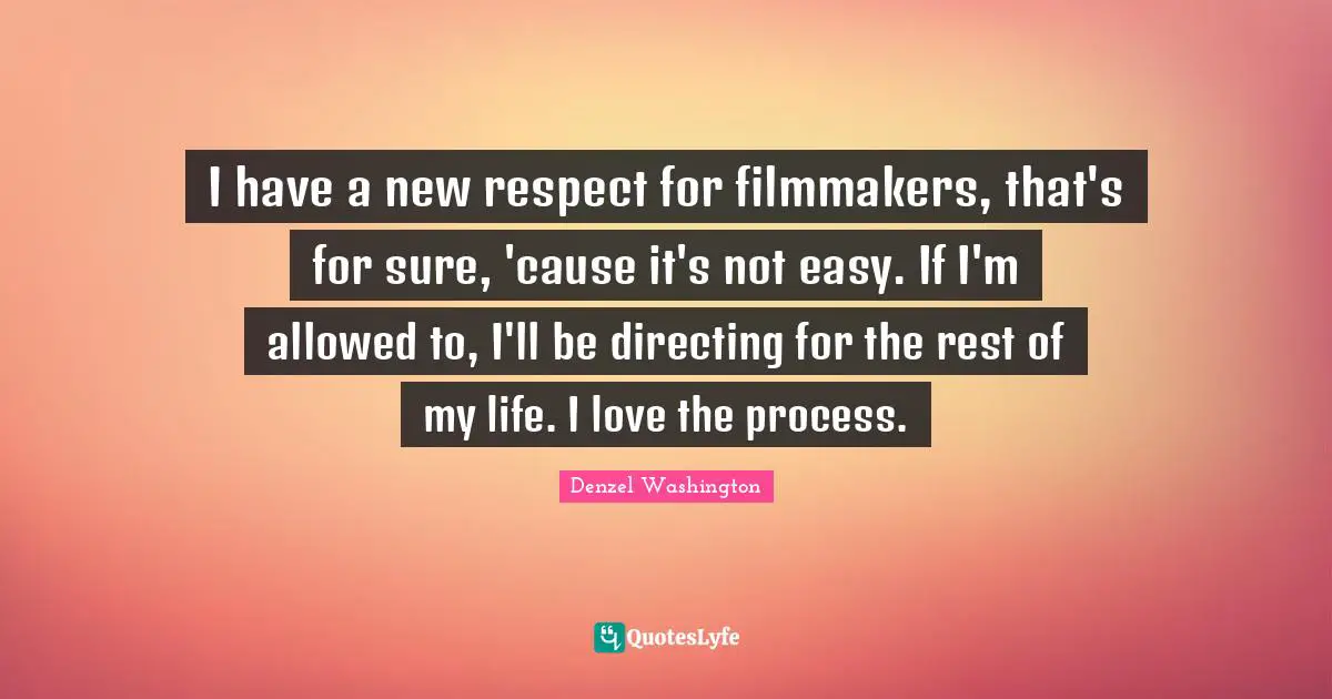 I have a new respect for filmmakers, that's for sure, 'cause it's not easy. If I'm allowed to, I'll be directing for the rest of my life. I love the process.