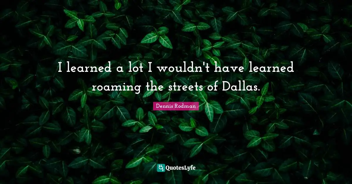 I learned a lot I wouldn't have learned roaming the streets of Dallas.