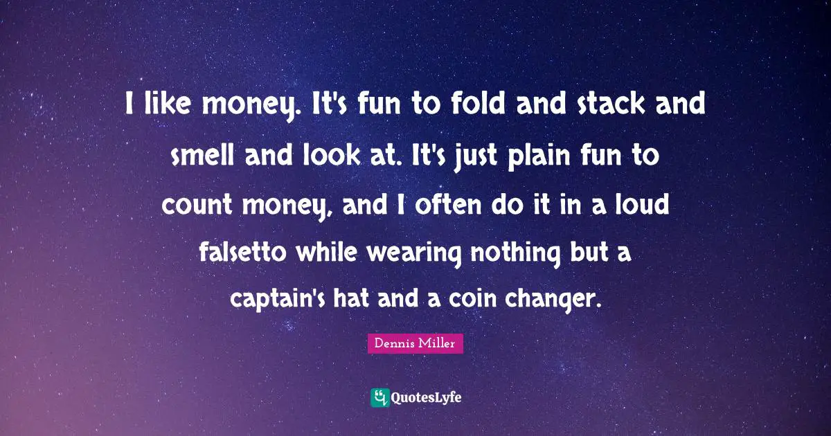 I like money. It's fun to fold and stack and smell and look at. It's just plain fun to count money, and I often do it in a loud falsetto while wearing nothing but a captain's hat and a coin changer.