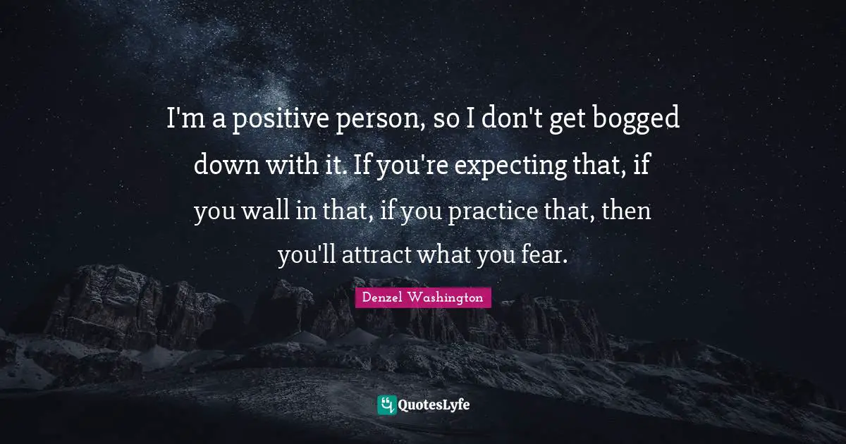 I'm a positive person, so I don't get bogged down with it. If you're expecting that, if you wall in that, if you practice that, then you'll attract what you fear.