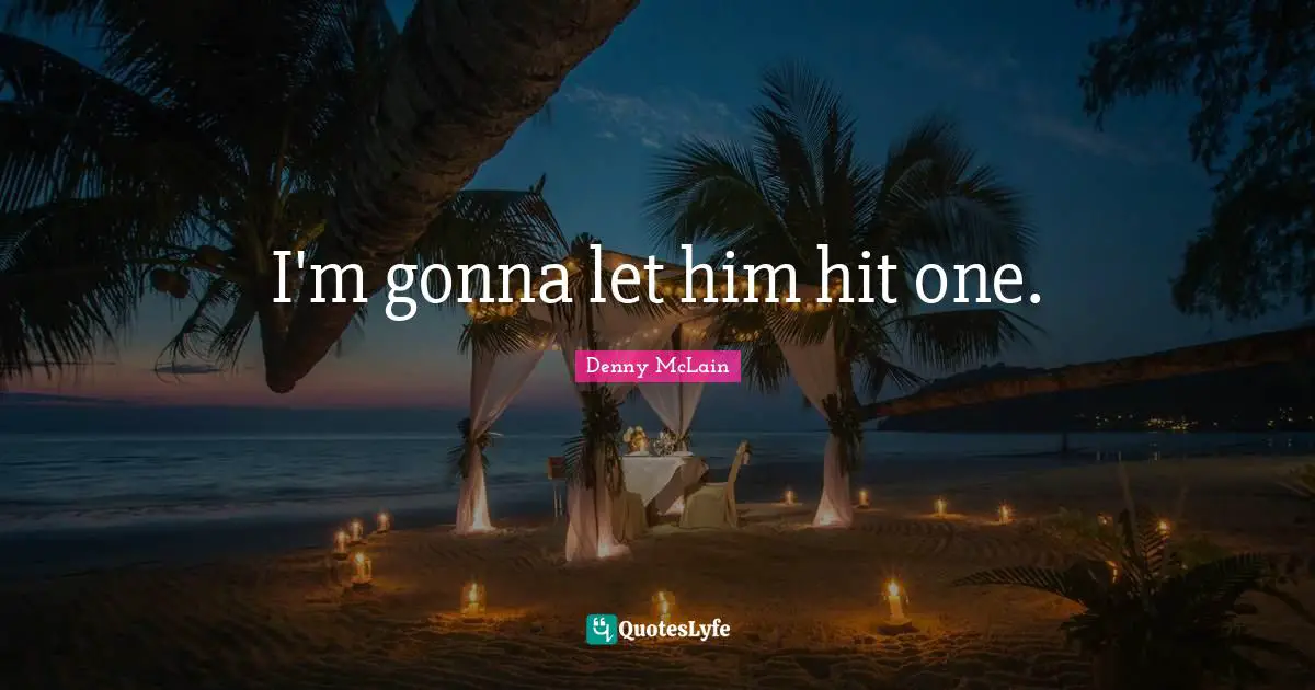 I'm gonna let him hit one.