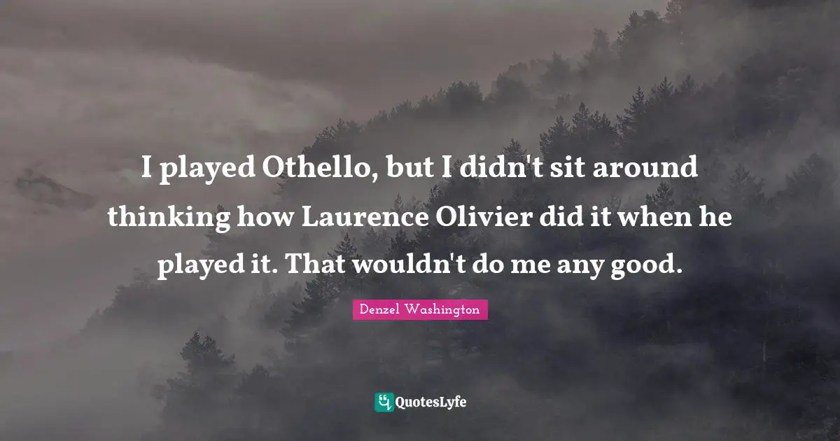 I played Othello, but I didn't sit around thinking how Laurence Olivier did it when he played it. That wouldn't do me any good.
