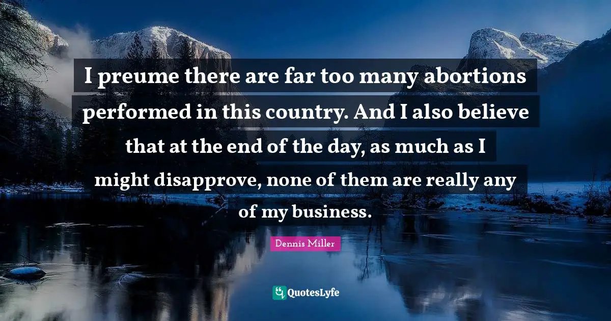 I preume there are far too many abortions performed in this country. And I also believe that at the end of the day, as much as I might disapprove, none of them are really any of my business.