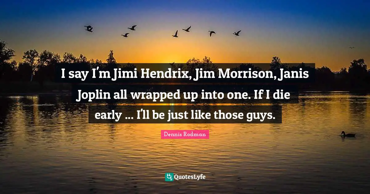 I say I'm Jimi Hendrix, Jim Morrison, Janis Joplin all wrapped up into one. If I die early ... I'll be just like those guys.