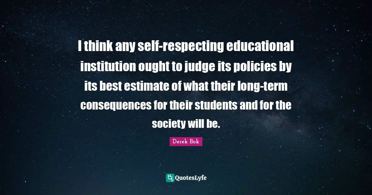 I think any self-respecting educational institution ought to judge its policies by its best estimate of what their long-term consequences for their students and for the society will be.