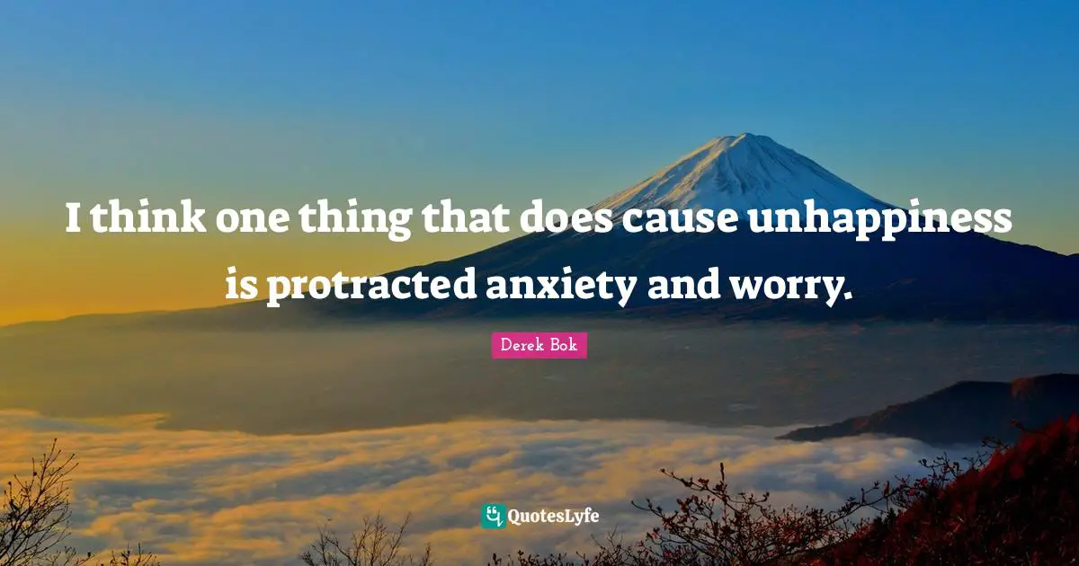I think one thing that does cause unhappiness is protracted anxiety and worry.