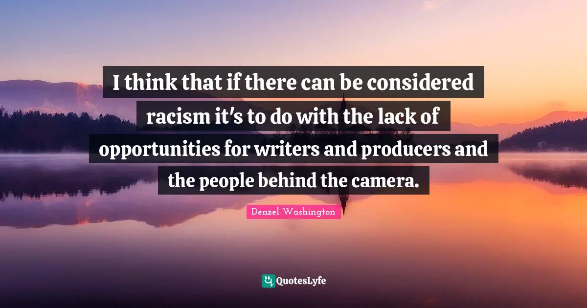 I think that if there can be considered racism it's to do with the lack of opportunities for writers and producers and the people behind the camera.