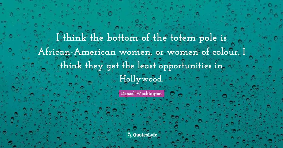 I think the bottom of the totem pole is African-American women, or women of colour. I think they get the least opportunities in Hollywood.