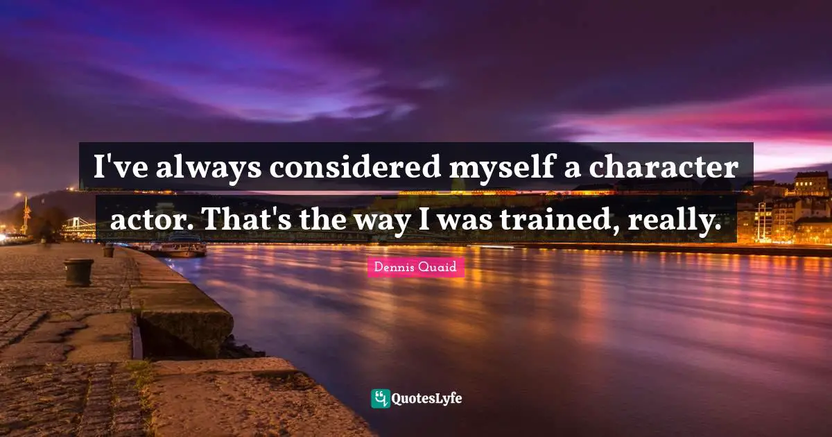 I've always considered myself a character actor. That's the way I was trained, really.