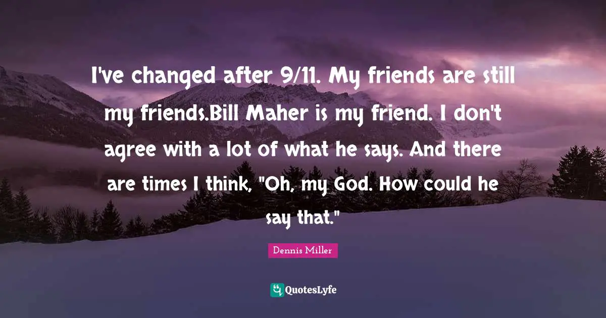 I've changed after 9/11. My friends are still my friends.Bill Maher is my friend. I don't agree with a lot of what he says. And there are times I think, "Oh, my God. How could he say that."