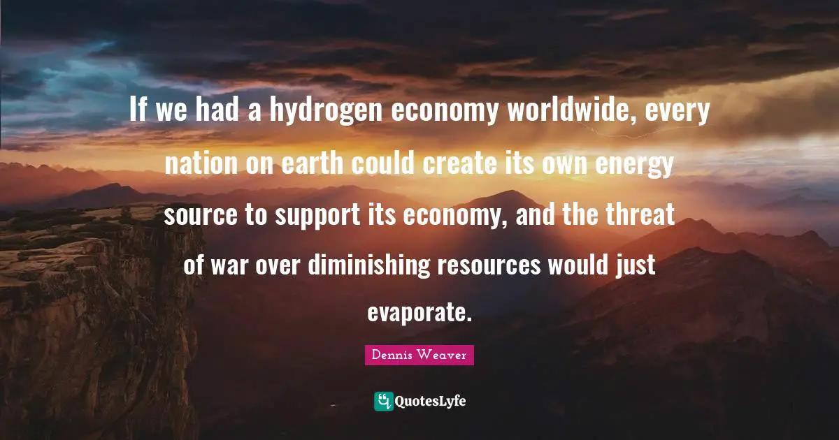 If we had a hydrogen economy worldwide, every nation on earth could create its own energy source to support its economy, and the threat of war over diminishing resources would just evaporate.